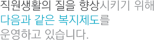직원생활의 질을 향상시키기 위해 다음과 같은 복지제도를 운영하고 있습니다.